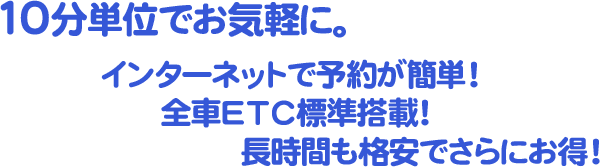 10分単位でお気軽に。インターネットで予約が簡単!全車ETC標準搭載!長時間も格安でさらにお得!